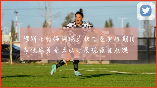 穆斯卡特强调球员状态重要性期待每位球员全力以赴展现最佳表现