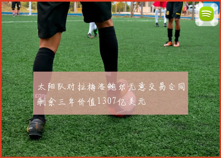 太阳队对拉梅洛鲍尔无意交易合同剩余三年价值1307亿美元