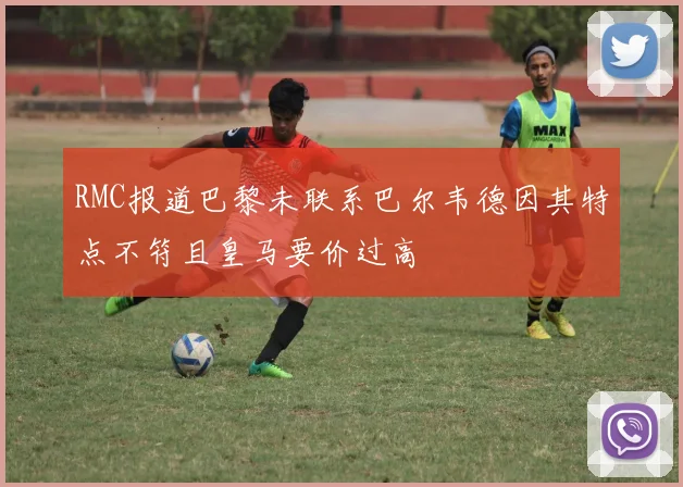 RMC报道巴黎未联系巴尔韦德因其特点不符且皇马要价过高
