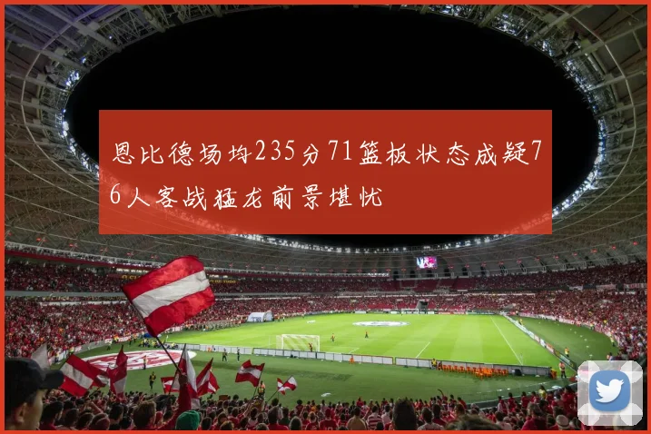 恩比德场均235分71篮板状态成疑76人客战猛龙前景堪忧