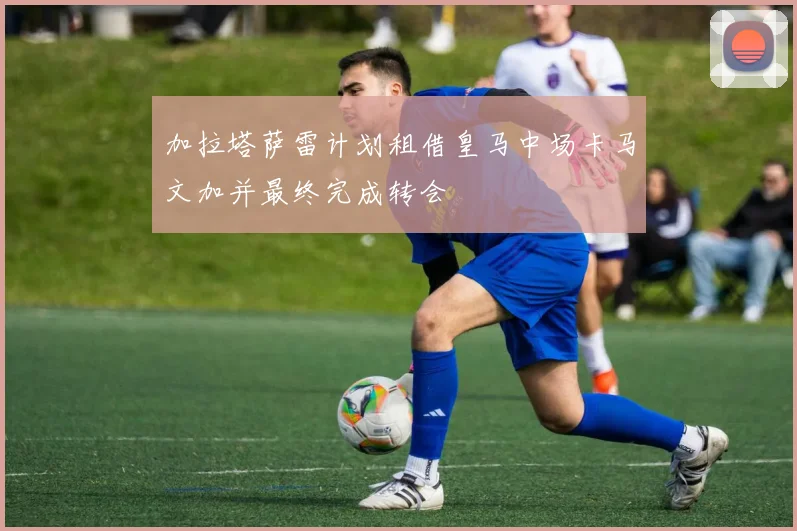 加拉塔萨雷计划租借皇马中场卡马文加并最终完成转会