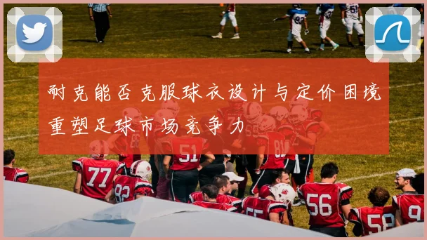 耐克能否克服球衣设计与定价困境重塑足球市场竞争力