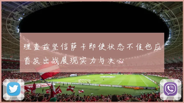 理查兹坚信萨卡即使状态不佳也应首发出战展现实力与决心