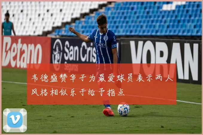 韦德盛赞华子为最爱球员表示两人风格相似乐于给予指点