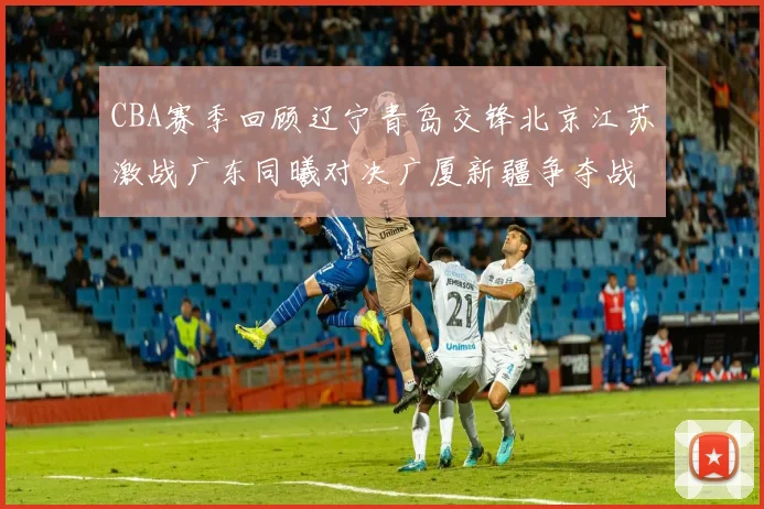 CBA赛季回顾辽宁青岛交锋北京江苏激战广东同曦对决广厦新疆争夺战精彩纷呈