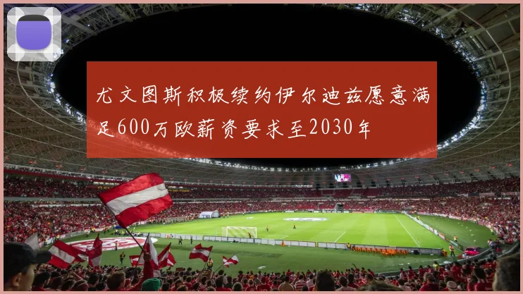 尤文图斯积极续约伊尔迪兹愿意满足600万欧薪资要求至2030年
