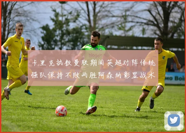 卡里克执教曼联期间英超对阵传统强队保持不败两胜阿森纳彰显战术智慧