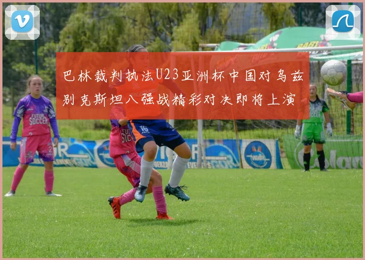 巴林裁判执法U23亚洲杯中国对乌兹别克斯坦八强战精彩对决即将上演