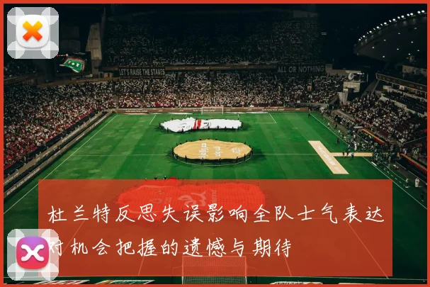 杜兰特反思失误影响全队士气表达对机会把握的遗憾与期待