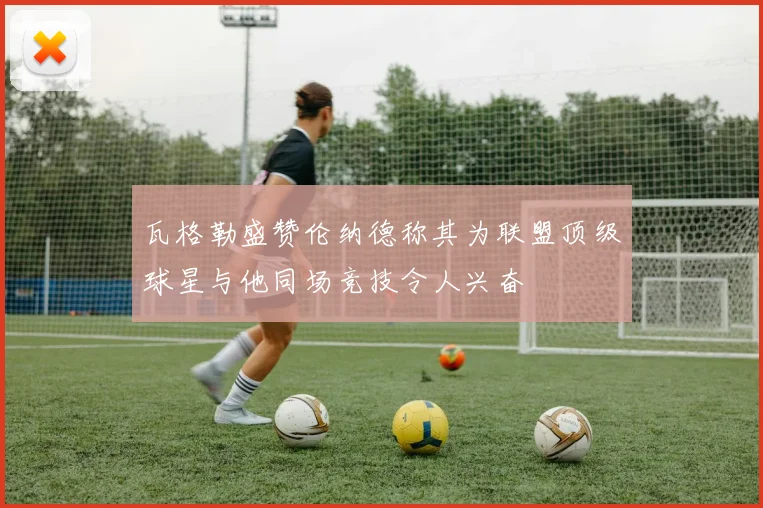 瓦格勒盛赞伦纳德称其为联盟顶级球星与他同场竞技令人兴奋