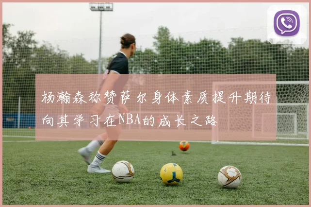 杨瀚森称赞萨尔身体素质提升期待向其学习在NBA的成长之路