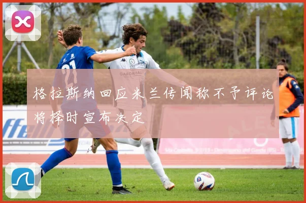 格拉斯纳回应米兰传闻称不予评论将择时宣布决定