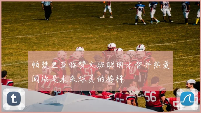 帕楚里亚称赞文班聪明才智并热爱阅读是未来球员的榜样