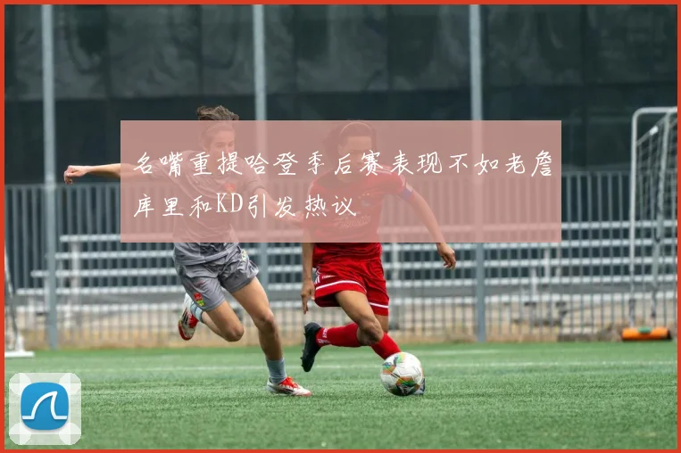 名嘴重提哈登季后赛表现不如老詹库里和KD引发热议