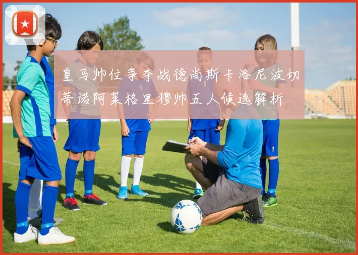 皇马帅位争夺战德尚斯卡洛尼波切蒂诺阿莱格里穆帅五人候选解析
