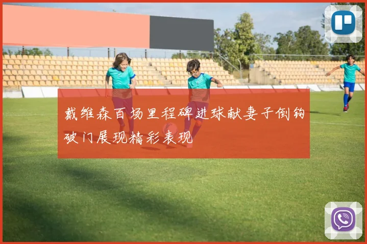 戴维森百场里程碑进球献妻子倒钩破门展现精彩表现