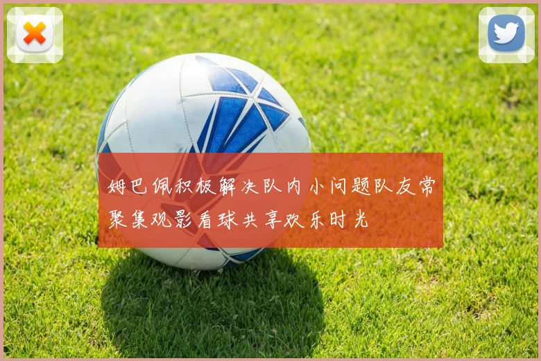 姆巴佩积极解决队内小问题队友常聚集观影看球共享欢乐时光