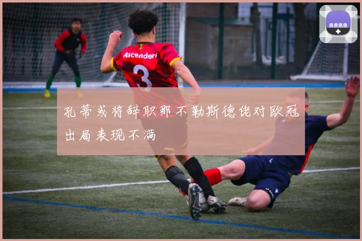 孔蒂或将辞职那不勒斯德佬对欧冠出局表现不满