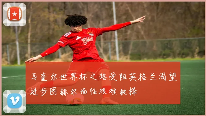 马奎尔世界杯之路受阻英格兰渴望进步图赫尔面临艰难抉择